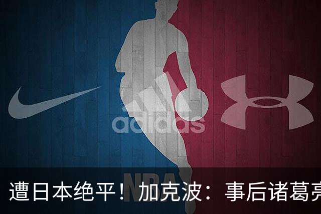 遭日本绝平！加克波：事后诸葛亮很容易，我们并没有因换人输球